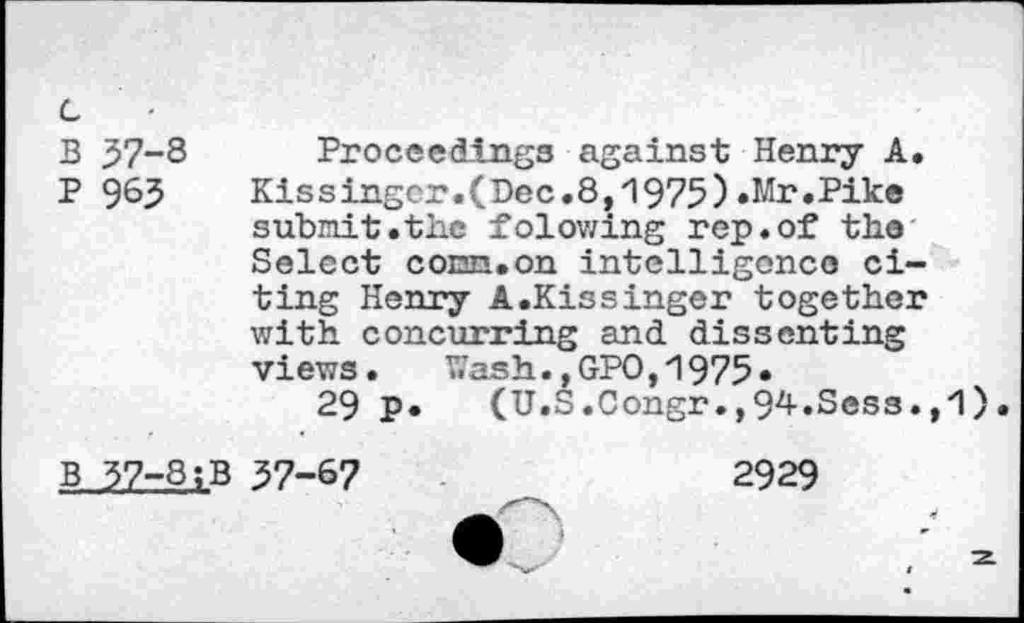 ﻿B 37-8 Proceedings against Henry A.
P 96?	Kissinger.(Dec.8,1975).Mr.Pike
submit.the folowing rep.of the Select conn.on intelligence citing Henry A.Kissinger together with concurring and dissenting views.	Wash.,GPO,1975*
29 p. (U.S.Congr.,94.Sess.,1
b 37-8;B 37-67	2929